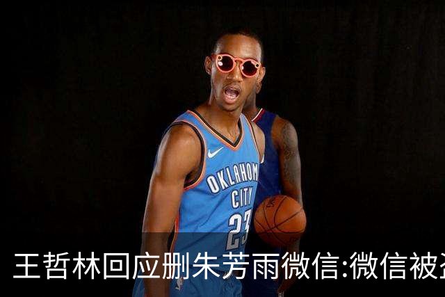 王哲林回应删朱芳雨微信:微信被盗号删了几百个好友 连我妈都被删了